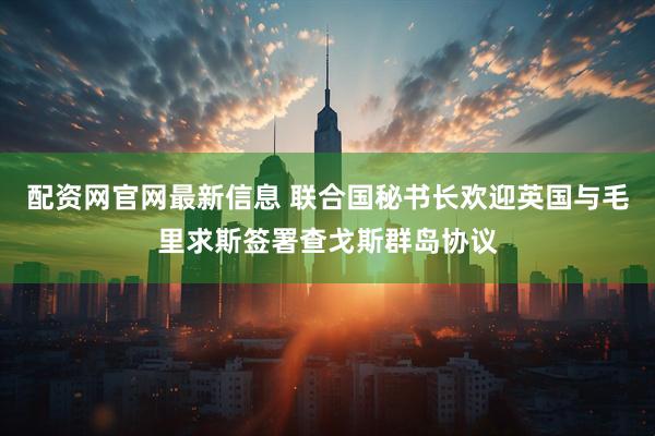 配资网官网最新信息 联合国秘书长欢迎英国与毛里求斯签署查戈斯群岛协议
