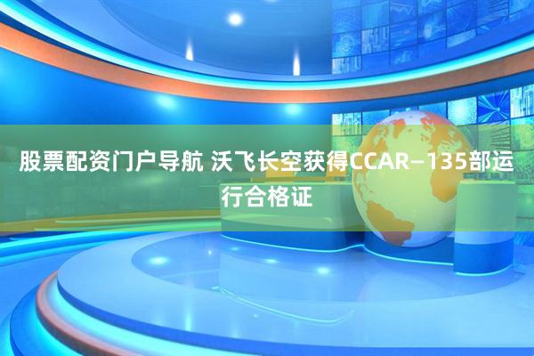 股票配资门户导航 沃飞长空获得CCAR—135部运行合格证