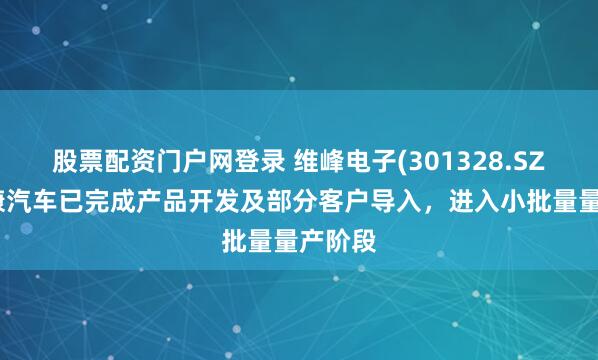 股票配资门户网登录 维峰电子(301328.SZ)：维康汽车已完成产品开发及部分客户导入，进入小批量量产阶段