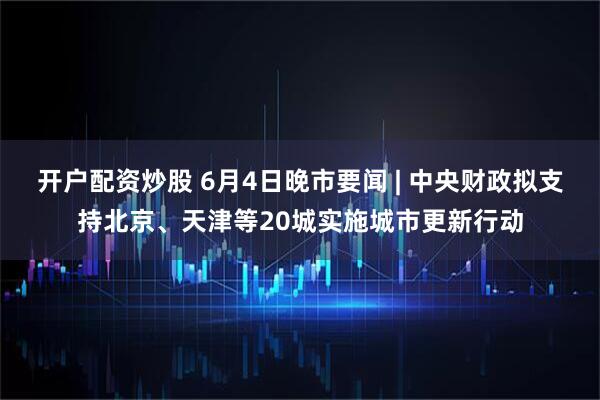 开户配资炒股 6月4日晚市要闻 | 中央财政拟支持北京、天津等20城实施城市更新行动