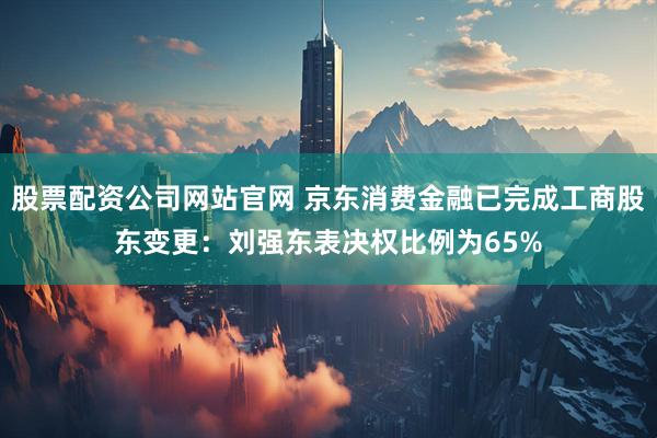 股票配资公司网站官网 京东消费金融已完成工商股东变更：刘强东表决权比例为65%