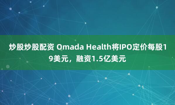 炒股炒股配资 Omada Health将IPO定价每股19美元，融资1.5亿美元