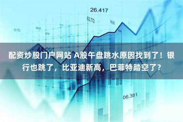 配资炒股门户网站 A股午盘跳水原因找到了！银行也跳了，比亚迪新高，巴菲特踏空了？