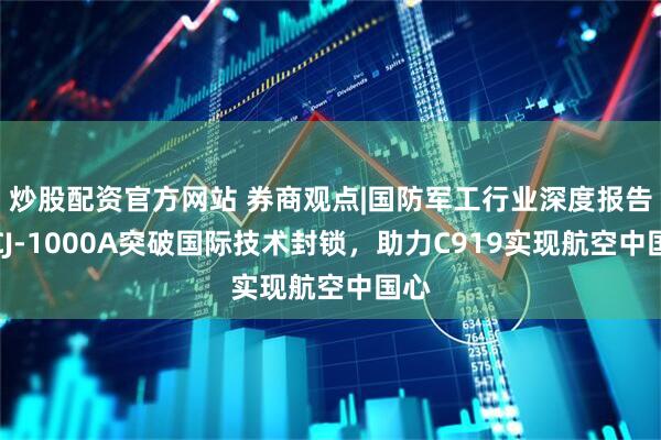 炒股配资官方网站 券商观点|国防军工行业深度报告：CJ-1000A突破国际技术封锁，助力C919实现航空中国心