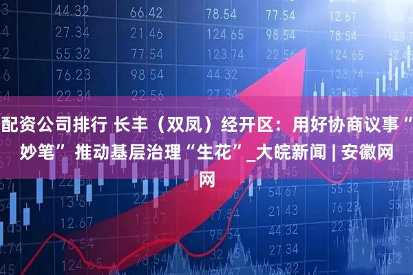 配资公司排行 长丰（双凤）经开区：用好协商议事“妙笔” 推动基层治理“生花”_大皖新闻 | 安徽网