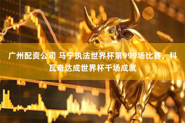 广州配资公司 马宁执法世界杯第999场比赛，科瓦奇达成世界杯千场成就
