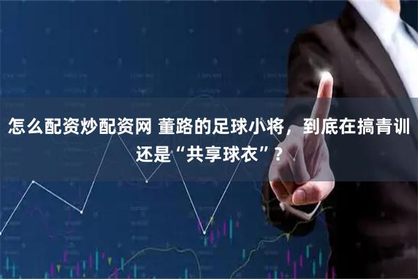 怎么配资炒配资网 董路的足球小将，到底在搞青训还是“共享球衣”？
