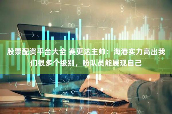 股票配资平台大全 赛更达主帅：海港实力高出我们很多个级别，盼队员能展现自己