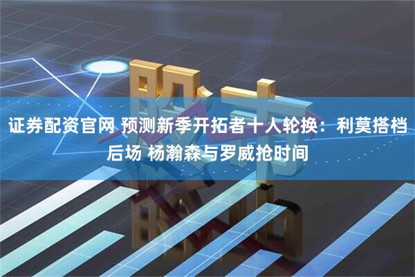 证券配资官网 预测新季开拓者十人轮换：利莫搭档后场 杨瀚森与罗威抢时间