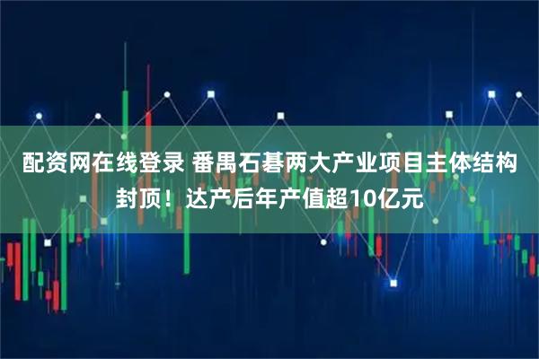 配资网在线登录 番禺石碁两大产业项目主体结构封顶！达产后年产值超10亿元