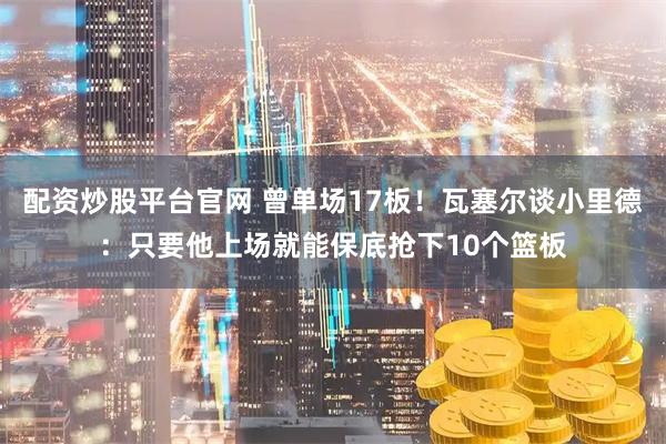 配资炒股平台官网 曾单场17板！瓦塞尔谈小里德：只要他上场就能保底抢下10个篮板