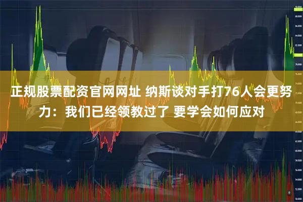 正规股票配资官网网址 纳斯谈对手打76人会更努力：我们已经领教过了 要学会如何应对